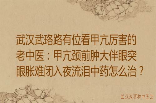 武汉武珞路有位看甲亢厉害的老中医：甲亢颈前肿大伴眼突眼胀难闭入夜流泪中药怎么治？