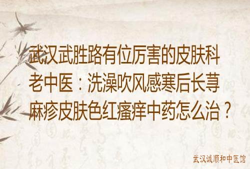 武汉武胜路有位厉害的皮肤科老中医：洗澡吹风感寒后长荨麻疹皮肤色红瘙痒中药怎么治？