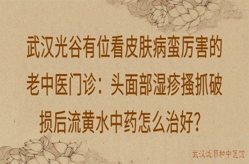 武汉光谷有位看皮肤病蛮厉害的老中医门诊：头面部湿疹搔抓破损后流黄水中药怎么治好？