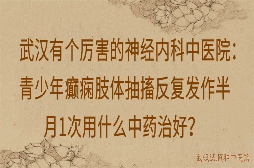 武汉有个厉害的神经内科中医院：青少年癫痫肢体抽搐反复发作半月1次用什么中药治好？