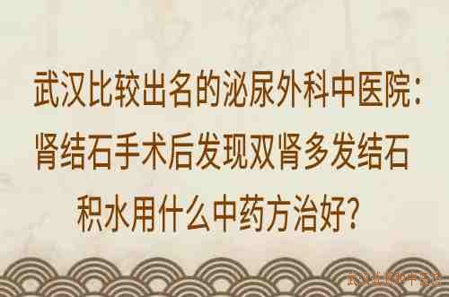 武汉比较出名的泌尿外科中医院：肾结石手术后发现双肾多发结石积水用什么中药方治好？