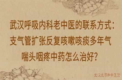 武汉呼吸内科老中医的联系方式：支气管扩张反复咳嗽咳痰多年气喘头咽疼中药怎么治好？