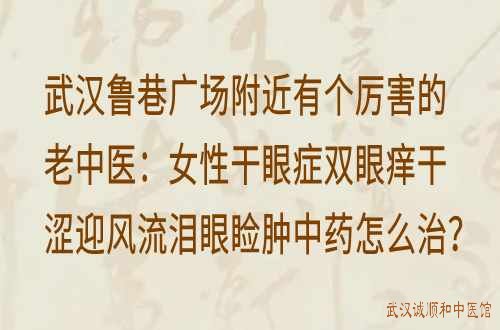 武汉鲁巷广场附近有个厉害的老中医：女性干眼症双眼痒干涩迎风流泪眼睑肿中药怎么治？