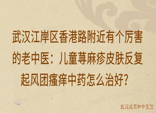 武汉江岸区香港路附近有个厉害的老中医：儿童荨麻疹皮肤反复起风团瘙痒中药怎么治好？