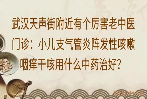 武汉天声街附近有个厉害老中医门诊：小儿支气管炎阵发性咳嗽咽痒干咳用什么中药治好？