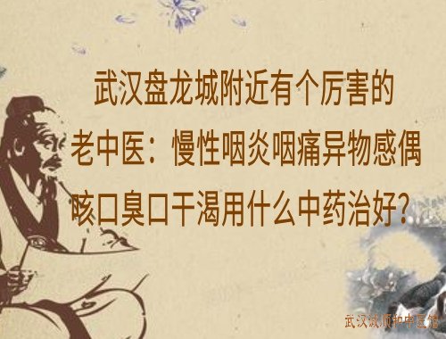 武汉盘龙城附近有个厉害的老中医:慢性咽炎咽痛异物感偶咳口臭口干渴用什么中药治好?
