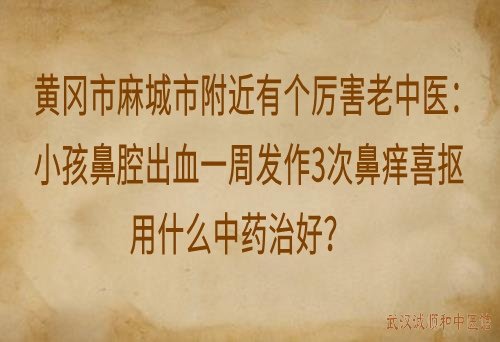 黄冈市麻城市附近有个厉害老中医：小孩鼻腔出血一周发作3次鼻痒喜抠用什么中药治好？