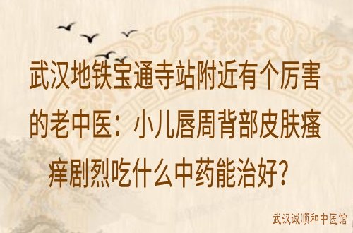 武汉地铁宝通寺站附近有个厉害的老中医：小儿唇周背部皮肤瘙痒剧烈吃什么中药能治好？