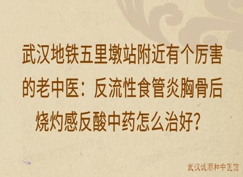 武汉地铁五里墩站附近有个厉害的老中医：反流性食管炎胸骨后烧灼感反酸中药怎么治好？