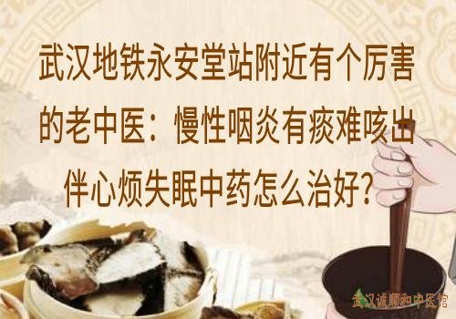 武汉地铁永安堂站附近有个厉害的老中医:慢性咽炎有痰难咳出伴心烦失眠中药怎么治好?