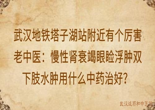 武汉地铁塔子湖站附近有个厉害老中医：慢性肾衰竭眼睑浮肿双下肢水肿用什么中药治好？