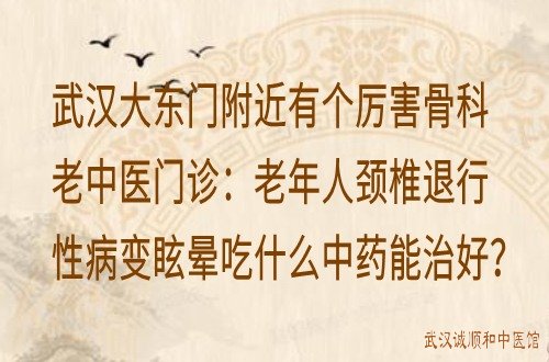 武汉大东门附近有个厉害骨科老中医门诊：老年人颈椎退行性病变眩晕吃什么中药能治好？