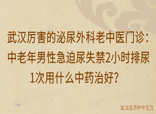 武汉厉害的泌尿外科老中医门诊：中老年男性急迫尿失禁2小时排尿1次用什么中药治好？