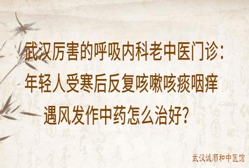 武汉厉害的呼吸内科老中医门诊：年轻人受寒后反复咳嗽咳痰咽痒遇风发作中药怎么治好？