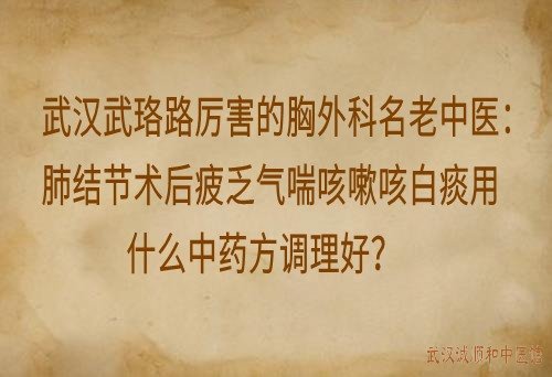 武汉武珞路厉害的胸外科名老中医：肺结节术后疲乏气喘咳嗽咳白痰用什么中药方调理好？